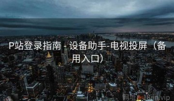 P站登录指南 - 设备助手-电视投屏（备用入口）