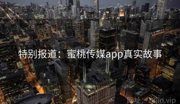 特别报道：蜜桃传媒app真实故事