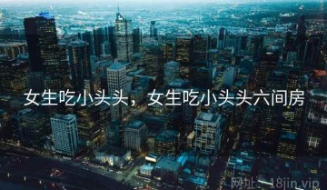 女生吃小头头，女生吃小头头六间房
