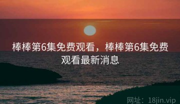 棒棒第6集免费观看，棒棒第6集免费观看最新消息