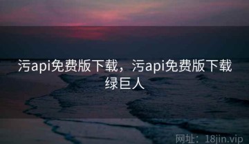 污api免费版下载，污api免费版下载绿巨人