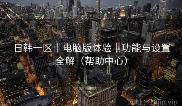 日韩一区｜电脑版体验｜功能与设置全解（帮助中心）