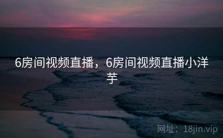 6房间视频直播，6房间视频直播小洋芋
