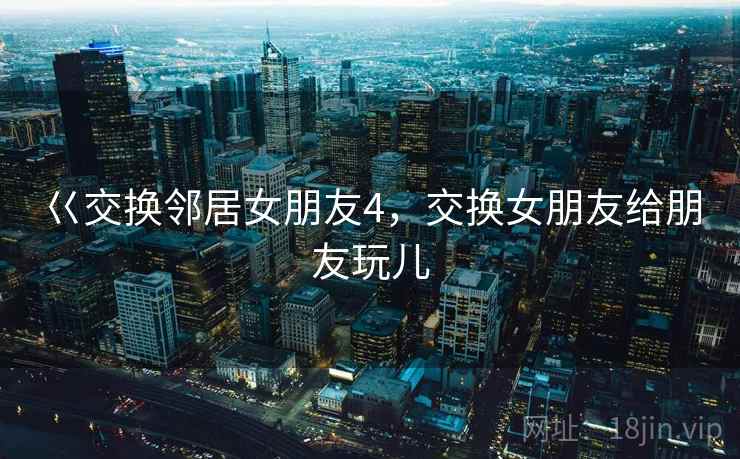 巜交换邻居女朋友4，交换女朋友给朋友玩儿