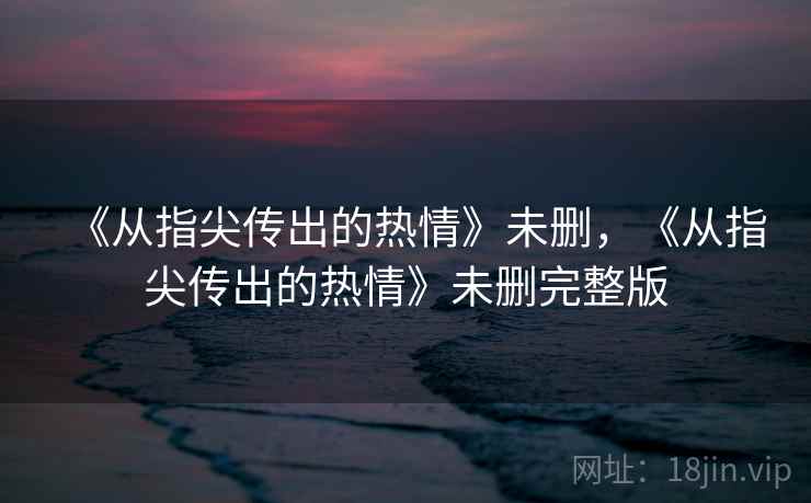 《从指尖传出的热情》未删，《从指尖传出的热情》未删完整版