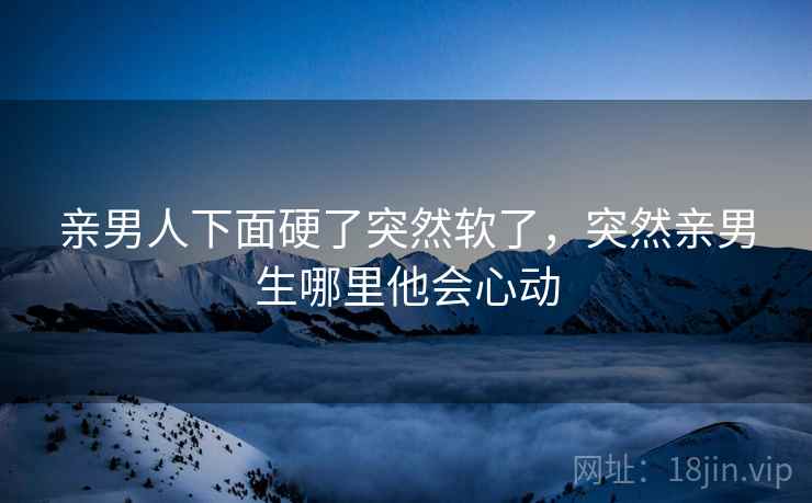 亲男人下面硬了突然软了，突然亲男生哪里他会心动
