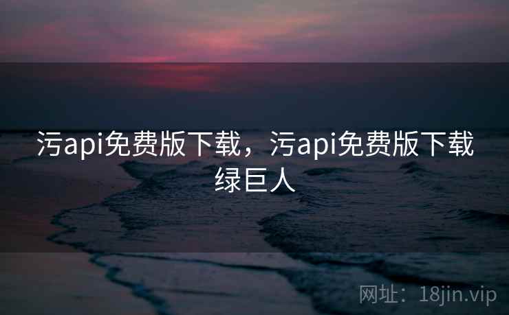 污api免费版下载，污api免费版下载绿巨人
