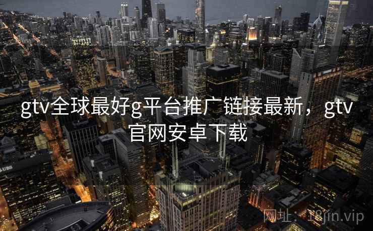 gtv全球最好g平台推广链接最新，gtv官网安卓下载