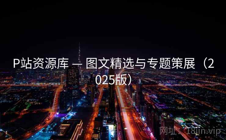 P站资源库 — 图文精选与专题策展（2025版）