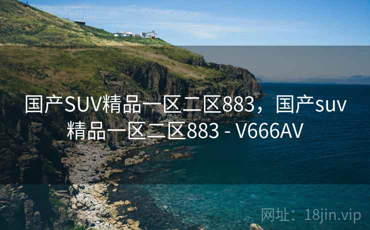国产SUV精品一区二区883,国产suv精品一区二区883 - V666AV 国产SUV精品一区二区883,国产suv精品一区二区883 - V666AV
