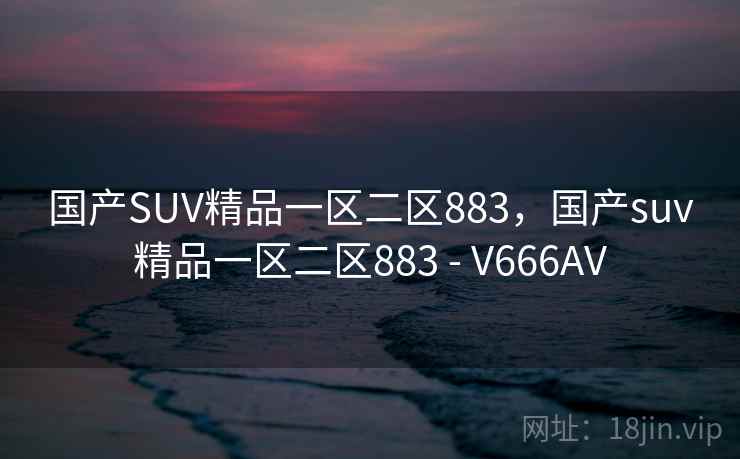 国产SUV精品一区二区883,国产suv精品一区二区883 - V666AV 国产SUV精品一区二区883,国产suv精品一区二区883 - V666AV